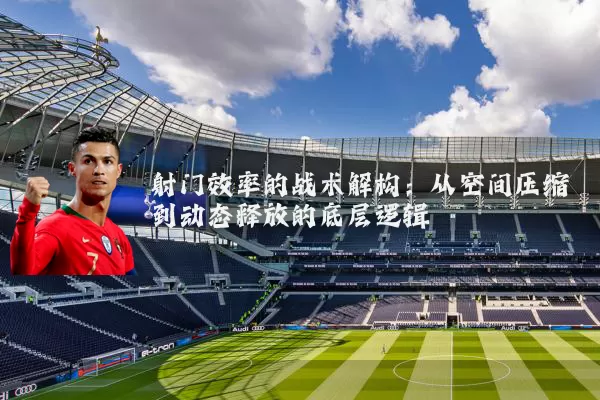 射门效率的战术解构:从空间压缩到动态释放的底层逻辑