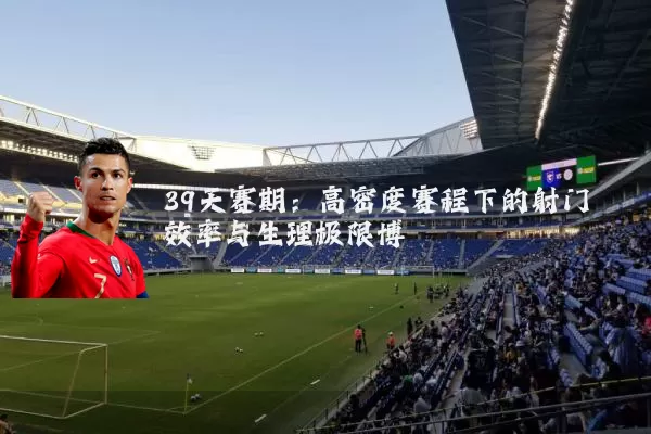 39天赛期:高密度赛程下的射门效率与生理极限博弈