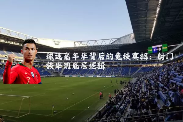 球迷嘉年华背后的竞技真相:射门效率的底层逻辑